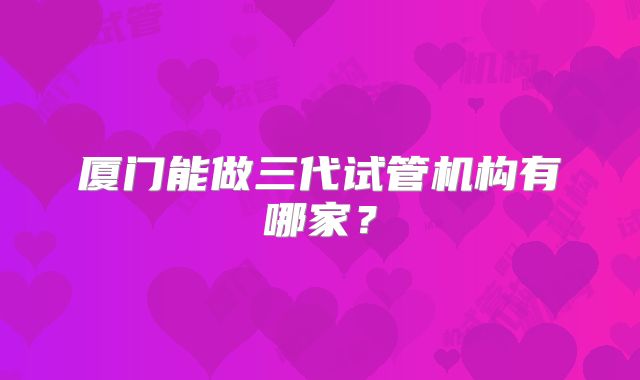 厦门能做三代试管机构有哪家？