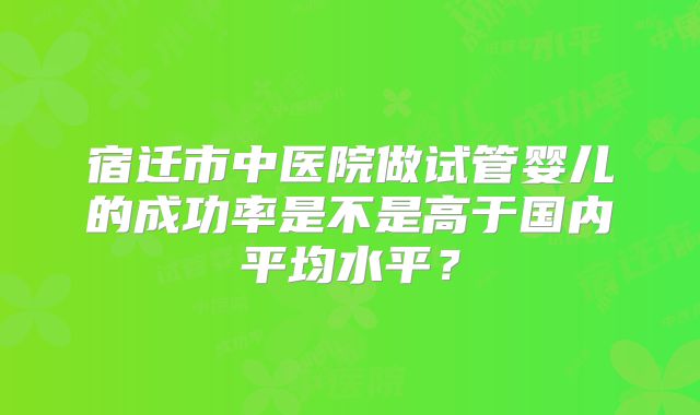 宿迁市中医院做试管婴儿的成功率是不是高于国内平均水平?