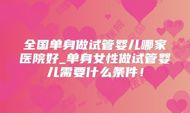 全国单身做试管婴儿哪家医院好_单身女性做试管婴儿需要什么条件！