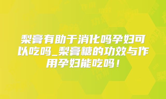 梨膏有助于消化吗孕妇可以吃吗_梨膏糖的功效与作用孕妇能吃吗！