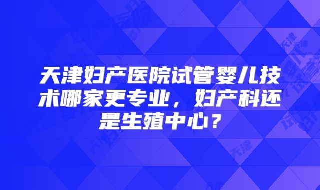 天津妇产医院试管婴儿技术哪家更专业，妇产科还是生殖中心？
