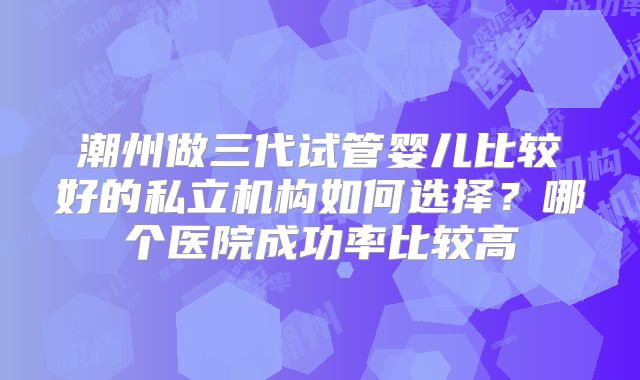 潮州做三代试管婴儿比较好的私立机构如何选择?哪个医院成功率比较高
