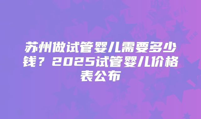 苏州做试管婴儿需要多少钱？2025试管婴儿价格表公布