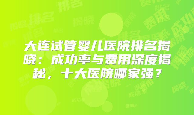 大连试管婴儿医院排名揭晓：成功率与费用深度揭秘，十大医院哪家强？