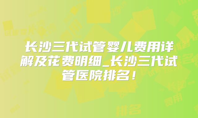长沙三代试管婴儿费用详解及花费明细_长沙三代试管医院排名!