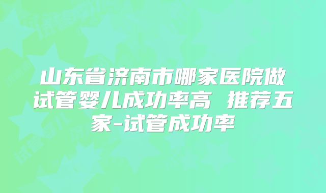 山东省济南市哪家医院做试管婴儿成功率高 推荐五家-试管成功率