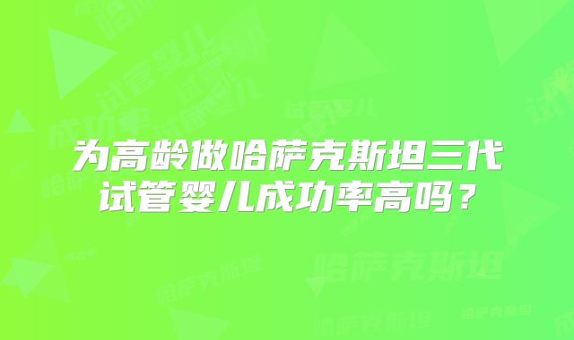 为高龄做哈萨克斯坦三代试管婴儿成功率高吗？