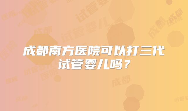 成都南方医院可以打三代试管婴儿吗？