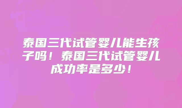泰国三代试管婴儿能生孩子吗!泰国三代试管婴儿成功率是多少!