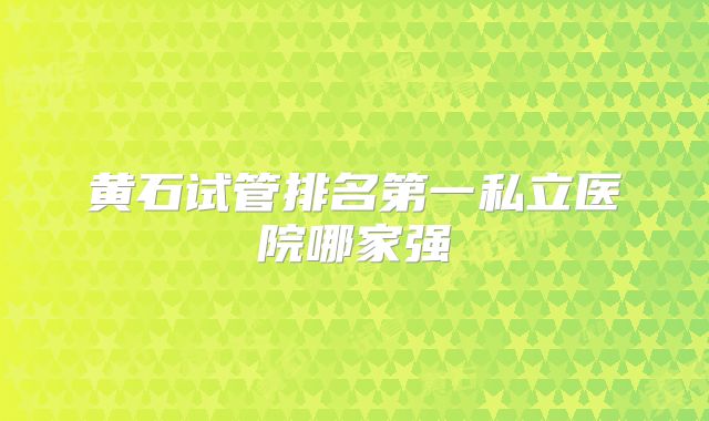 黄石试管排名第一私立医院哪家强