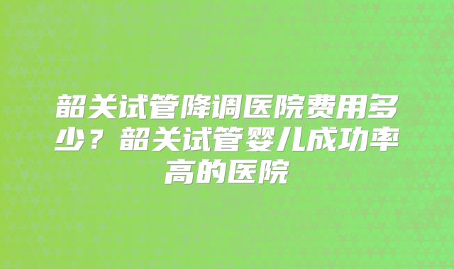 韶关试管降调医院费用多少？韶关试管婴儿成功率高的医院