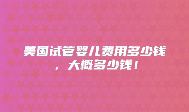 美国试管婴儿费用多少钱，大概多少钱！