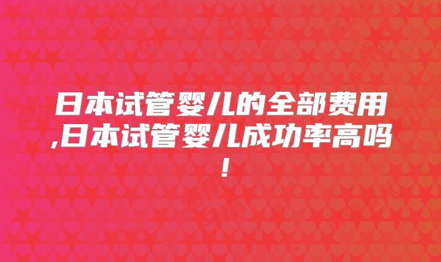 日本试管婴儿的全部费用,日本试管婴儿成功率高吗!