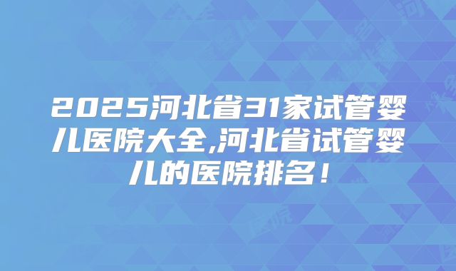 2025河北省31家试管婴儿医院大全,河北省试管婴儿的医院排名！