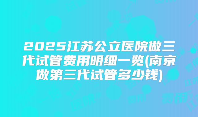 2025江苏公立医院做三代试管费用明细一览(南京做第三代试管多少钱)