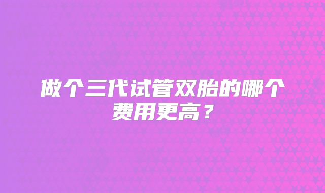 做个三代试管双胎的哪个费用更高？