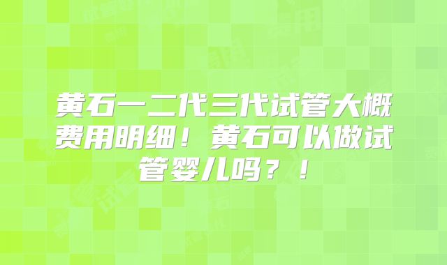 黄石一二代三代试管大概费用明细!黄石可以做试管婴儿吗?!