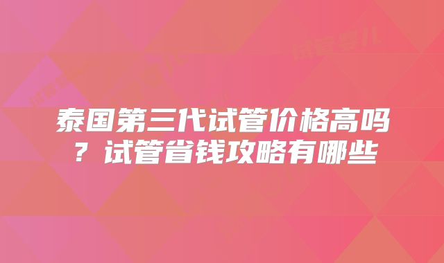泰国第三代试管价格高吗？试管省钱攻略有哪些