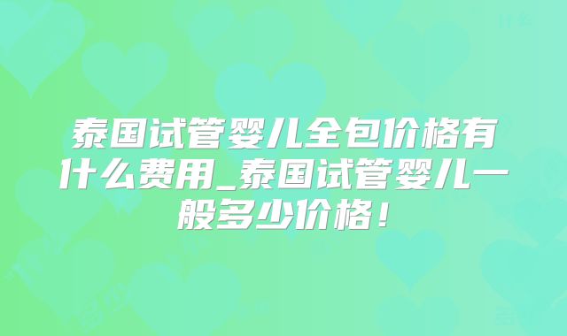 泰国试管婴儿全包价格有什么费用_泰国试管婴儿一般多少价格！