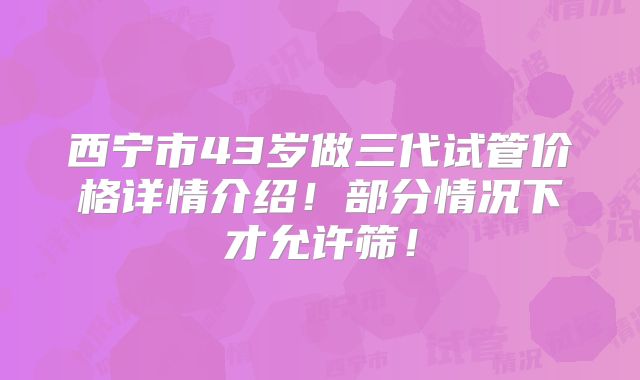 西宁市43岁做三代试管价格详情介绍！部分情况下才允许筛！