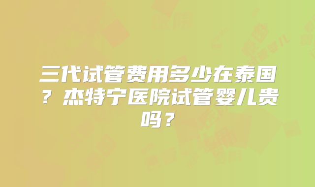 三代试管费用多少在泰国？杰特宁医院试管婴儿贵吗？