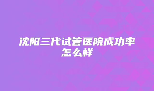 沈阳三代试管医院成功率怎么样