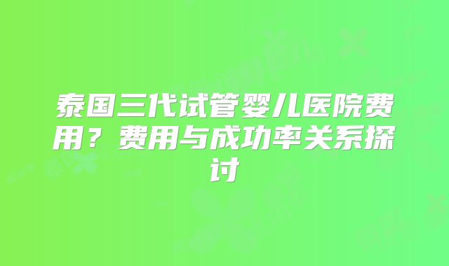 泰国三代试管婴儿医院费用？费用与成功率关系探讨