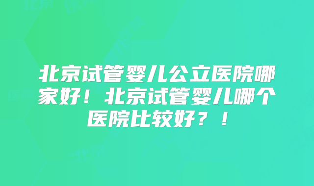 北京试管婴儿公立医院哪家好！北京试管婴儿哪个医院比较好？！