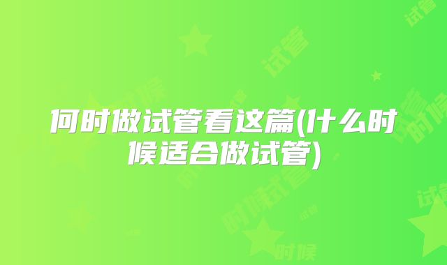 何时做试管看这篇(什么时候适合做试管)