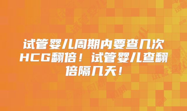 试管婴儿周期内要查几次HCG翻倍！试管婴儿查翻倍隔几天！