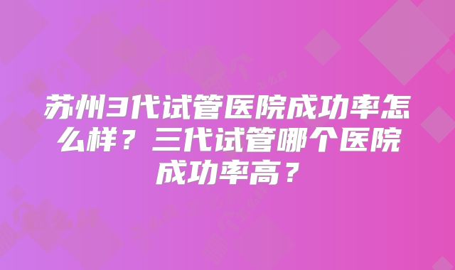 苏州3代试管医院成功率怎么样？三代试管哪个医院成功率高？