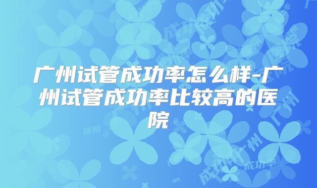 广州试管成功率怎么样-广州试管成功率比较高的医院