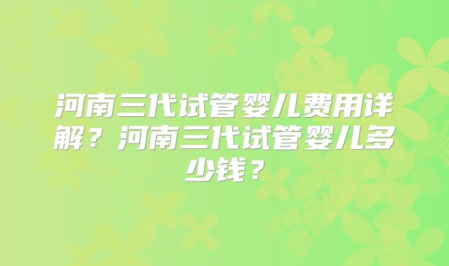 河南三代试管婴儿费用详解?河南三代试管婴儿多少钱?