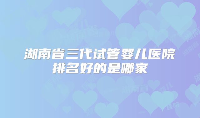 湖南省三代试管婴儿医院排名好的是哪家