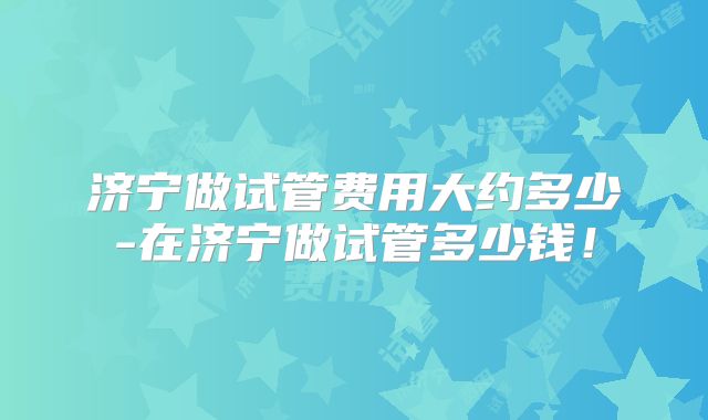济宁做试管费用大约多少-在济宁做试管多少钱！