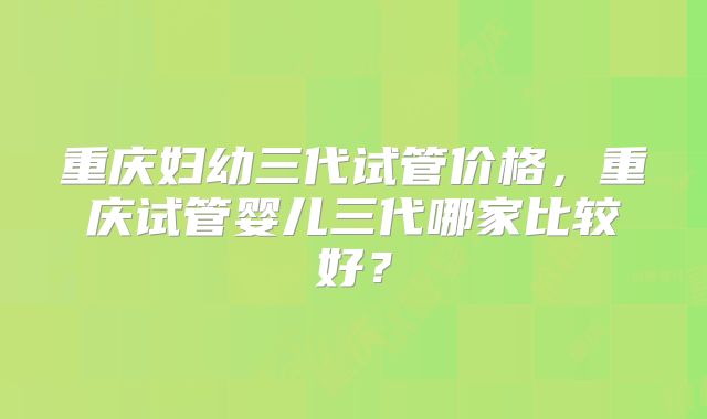重庆妇幼三代试管价格,重庆试管婴儿三代哪家比较好?