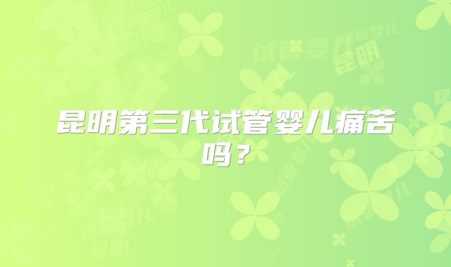 昆明第三代试管婴儿痛苦吗？