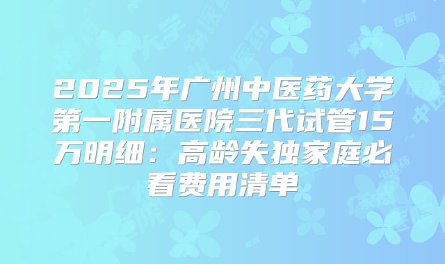 2025年广州中医药大学第一附属医院三代试管15万明细：高龄失独家庭必看费用清单