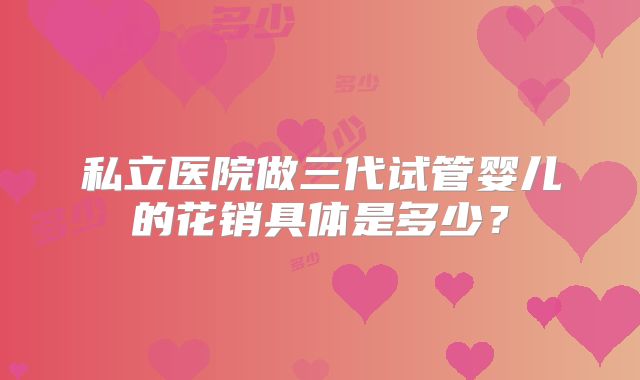 私立医院做三代试管婴儿的花销具体是多少?