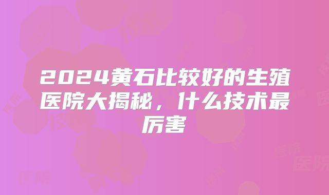 2024黄石比较好的生殖医院大揭秘，什么技术最厉害
