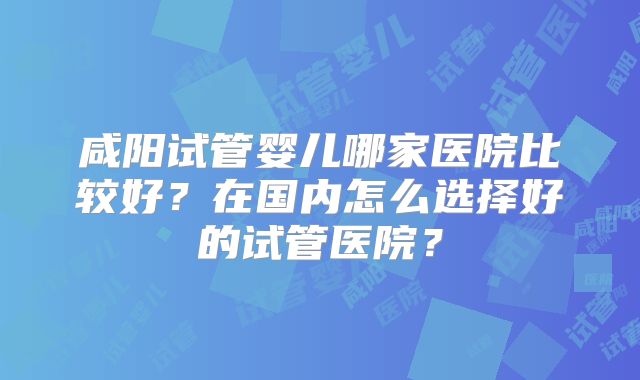咸阳试管婴儿哪家医院比较好？在国内怎么选择好的试管医院？
