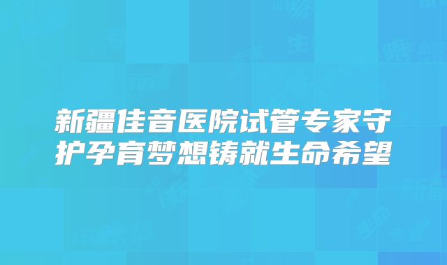 新疆佳音医院试管专家守护孕育梦想铸就生命希望
