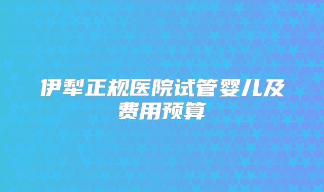 伊犁正规医院试管婴儿及费用预算