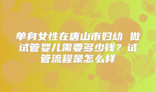 单身女性在唐山市妇幼 做试管婴儿需要多少钱?试管流程是怎么样