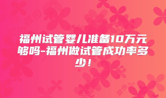 福州试管婴儿准备10万元够吗-福州做试管成功率多少！