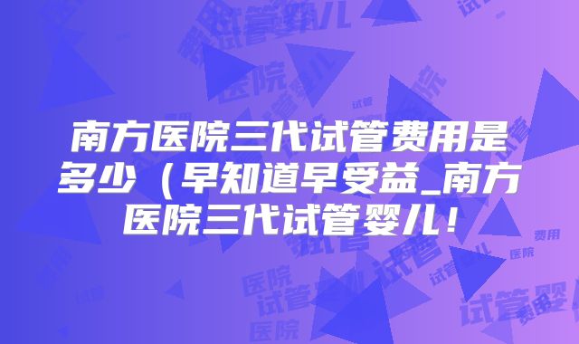 南方医院三代试管费用是多少（早知道早受益_南方医院三代试管婴儿！