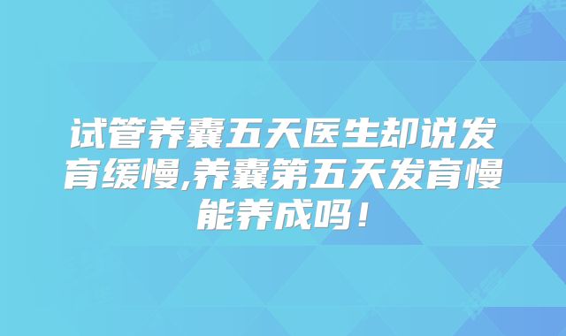 试管养囊五天医生却说发育缓慢,养囊第五天发育慢能养成吗!