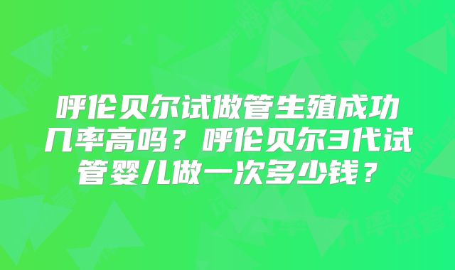 呼伦贝尔试做管生殖成功几率高吗？呼伦贝尔3代试管婴儿做一次多少钱？