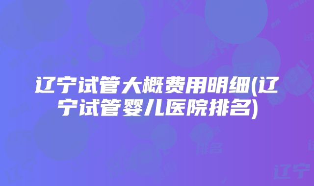 辽宁试管大概费用明细(辽宁试管婴儿医院排名)