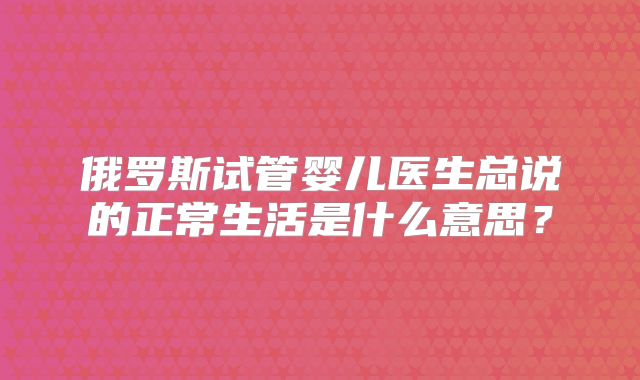 俄罗斯试管婴儿医生总说的正常生活是什么意思？